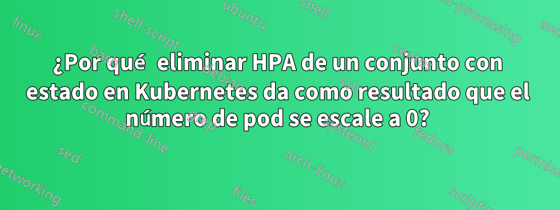 ¿Por qué eliminar HPA de un conjunto con estado en Kubernetes da como resultado que el número de pod se escale a 0?