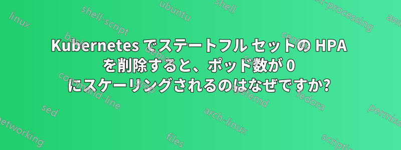 Kubernetes でステートフル セットの HPA を削除すると、ポッド数が 0 にスケーリングされるのはなぜですか?