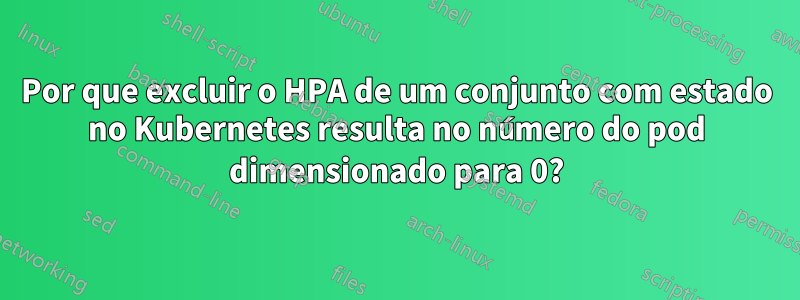 Por que excluir o HPA de um conjunto com estado no Kubernetes resulta no número do pod dimensionado para 0?