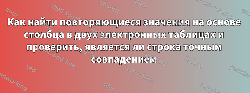 Как найти повторяющиеся значения на основе столбца в двух электронных таблицах и проверить, является ли строка точным совпадением