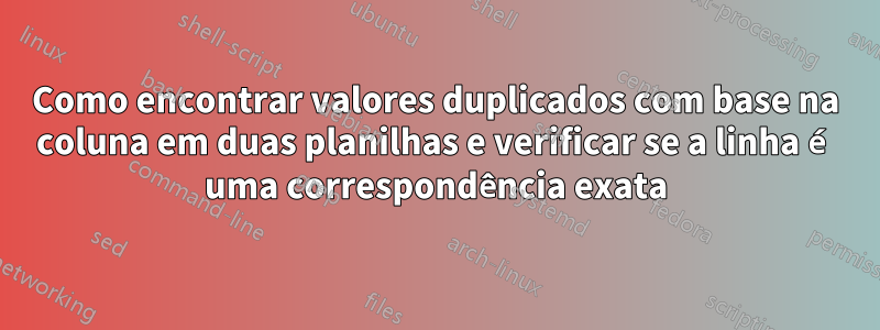 Como encontrar valores duplicados com base na coluna em duas planilhas e verificar se a linha é uma correspondência exata