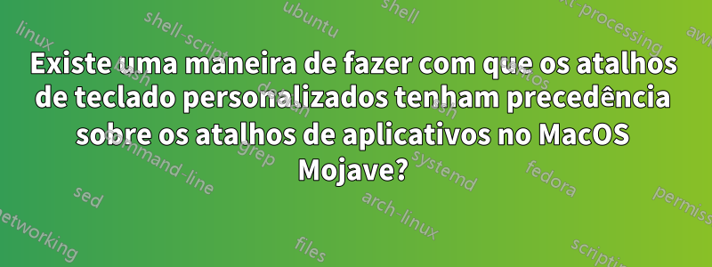 Existe uma maneira de fazer com que os atalhos de teclado personalizados tenham precedência sobre os atalhos de aplicativos no MacOS Mojave?