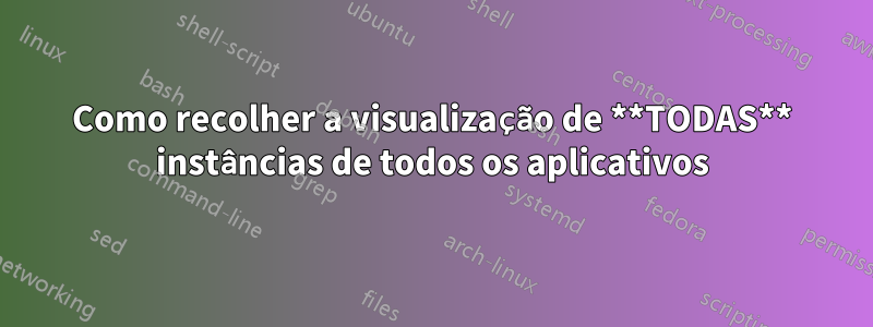 Como recolher a visualização de **TODAS** instâncias de todos os aplicativos