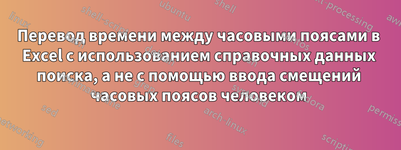 Перевод времени между часовыми поясами в Excel с использованием справочных данных поиска, а не с помощью ввода смещений часовых поясов человеком