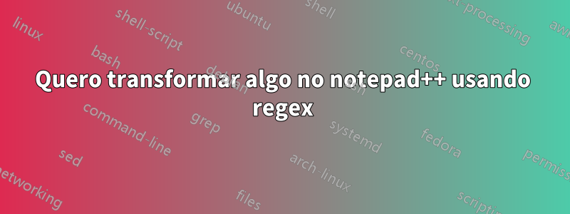 Quero transformar algo no notepad++ usando regex