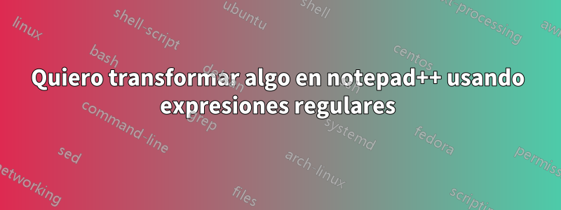 Quiero transformar algo en notepad++ usando expresiones regulares