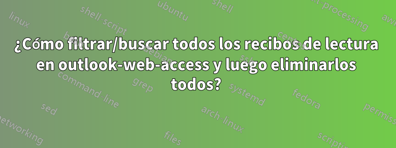 ¿Cómo filtrar/buscar todos los recibos de lectura en outlook-web-access y luego eliminarlos todos?