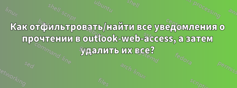 Как отфильтровать/найти все уведомления о прочтении в outlook-web-access, а затем удалить их все?