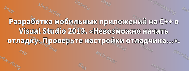 Разработка мобильных приложений на C++ в Visual Studio 2019. «Невозможно начать отладку. Проверьте настройки отладчика...».