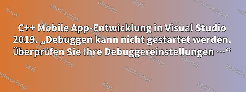 C++ Mobile App-Entwicklung in Visual Studio 2019. „Debuggen kann nicht gestartet werden. Überprüfen Sie Ihre Debuggereinstellungen …“