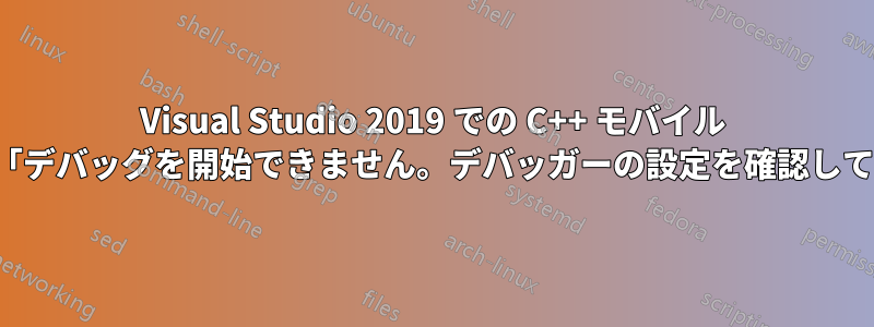 Visual Studio 2019 での C++ モバイル アプリ開発。「デバッグを開始できません。デバッガーの設定を確認してください...」