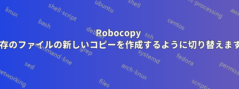 Robocopy は既存のファイルの新しいコピーを作成するように切り替えますか?