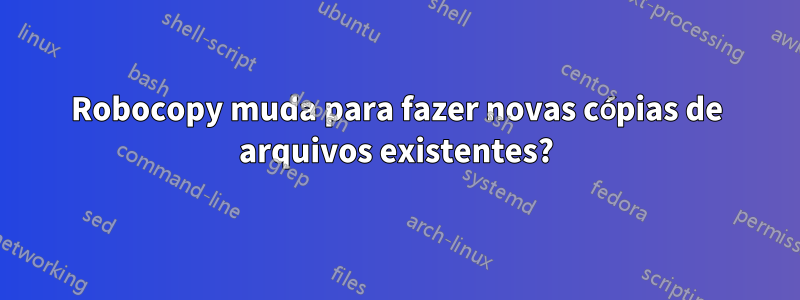 Robocopy muda para fazer novas cópias de arquivos existentes?