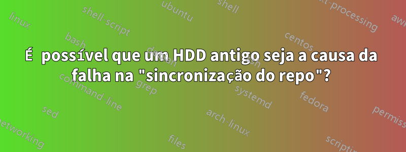 É possível que um HDD antigo seja a causa da falha na "sincronização do repo"?