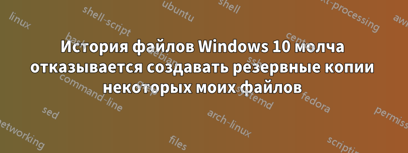 История файлов Windows 10 молча отказывается создавать резервные копии некоторых моих файлов