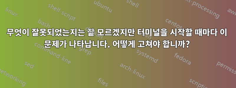 무엇이 잘못되었는지는 잘 모르겠지만 터미널을 시작할 때마다 이 문제가 나타납니다. 어떻게 고쳐야 합니까?