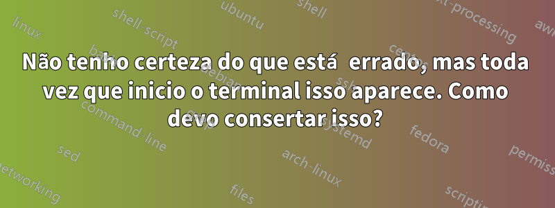 Não tenho certeza do que está errado, mas toda vez que inicio o terminal isso aparece. Como devo consertar isso?