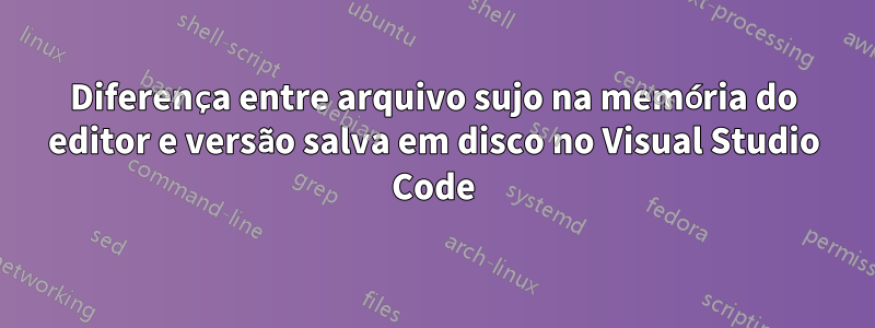 Diferença entre arquivo sujo na memória do editor e versão salva em disco no Visual Studio Code