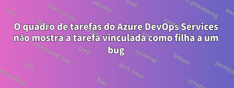 O quadro de tarefas do Azure DevOps Services não mostra a tarefa vinculada como filha a um bug