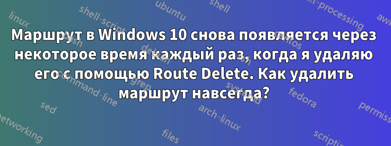 Маршрут в Windows 10 снова появляется через некоторое время каждый раз, когда я удаляю его с помощью Route Delete. Как удалить маршрут навсегда?