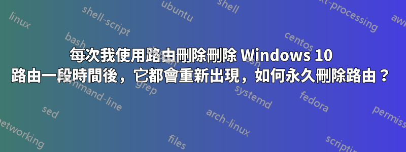 每次我使用路由刪除刪除 Windows 10 路由一段時間後，它都會重新出現，如何永久刪除路由？