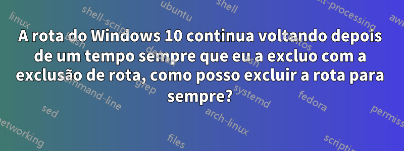 A rota do Windows 10 continua voltando depois de um tempo sempre que eu a excluo com a exclusão de rota, como posso excluir a rota para sempre?