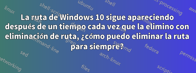 La ruta de Windows 10 sigue apareciendo después de un tiempo cada vez que la elimino con eliminación de ruta, ¿cómo puedo eliminar la ruta para siempre?