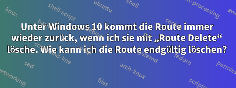 Unter Windows 10 kommt die Route immer wieder zurück, wenn ich sie mit „Route Delete“ lösche. Wie kann ich die Route endgültig löschen?