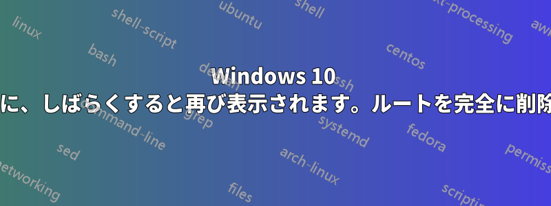 Windows 10 ルートは、ルート削除で削除するたびに、しばらくすると再び表示されます。ルートを完全に削除するにはどうすればよいでしょうか?