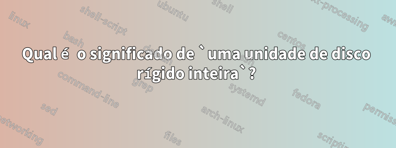 Qual é o significado de `uma unidade de disco rígido inteira`?