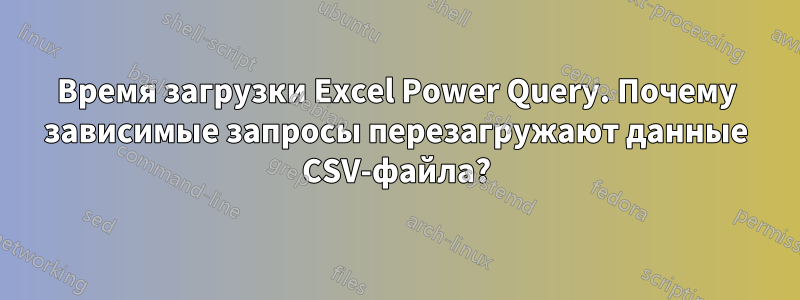 Время загрузки Excel Power Query. Почему зависимые запросы перезагружают данные CSV-файла?