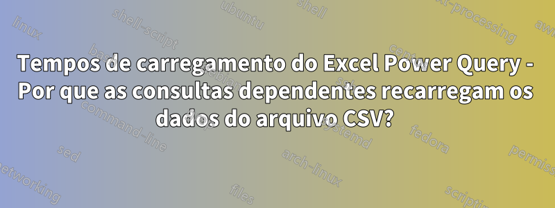 Tempos de carregamento do Excel Power Query - Por que as consultas dependentes recarregam os dados do arquivo CSV?