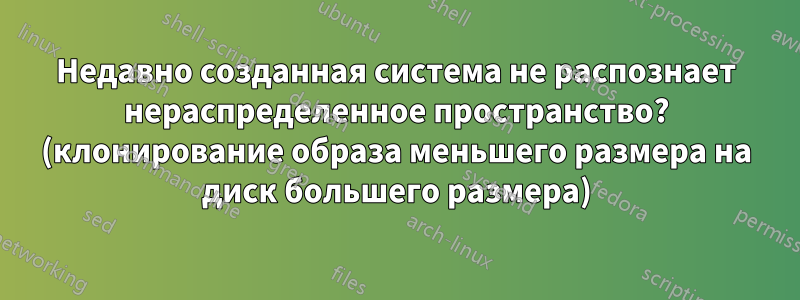 Недавно созданная система не распознает нераспределенное пространство? (клонирование образа меньшего размера на диск большего размера)