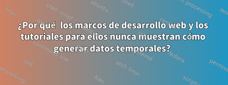 ¿Por qué los marcos de desarrollo web y los tutoriales para ellos nunca muestran cómo generar datos temporales? 