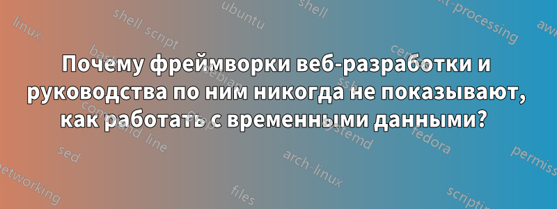 Почему фреймворки веб-разработки и руководства по ним никогда не показывают, как работать с временными данными? 