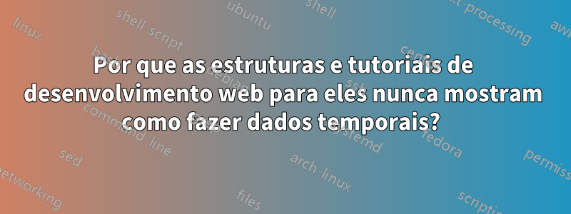 Por que as estruturas e tutoriais de desenvolvimento web para eles nunca mostram como fazer dados temporais? 