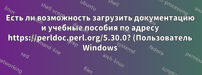 Есть ли возможность загрузить документацию и учебные пособия по адресу https://perldoc.perl.org/5.30.0? (Пользователь Windows)