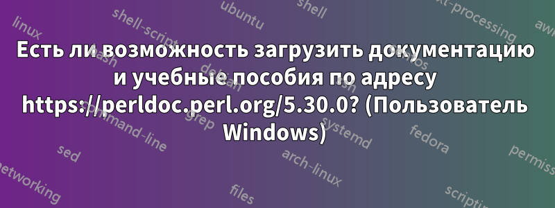 Есть ли возможность загрузить документацию и учебные пособия по адресу https://perldoc.perl.org/5.30.0? (Пользователь Windows)