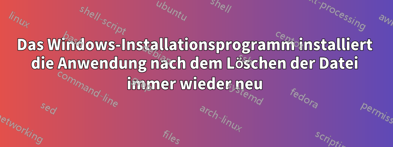 Das Windows-Installationsprogramm installiert die Anwendung nach dem Löschen der Datei immer wieder neu