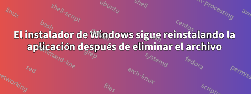 El instalador de Windows sigue reinstalando la aplicación después de eliminar el archivo