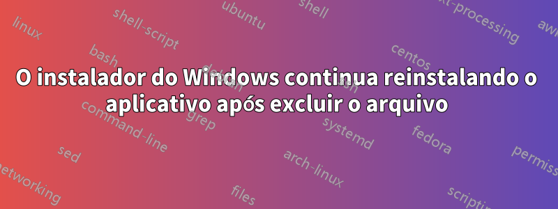 O instalador do Windows continua reinstalando o aplicativo após excluir o arquivo