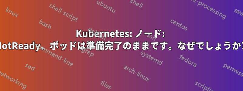 Kubernetes: ノード: NotReady、ポッドは準備完了のままです。なぜでしょうか?