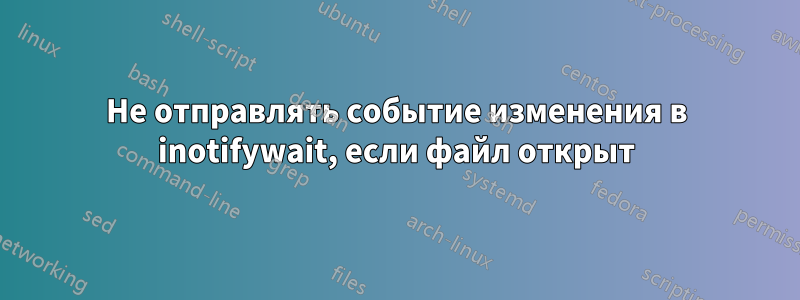 Не отправлять событие изменения в inotifywait, если файл открыт