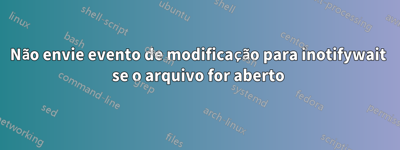 Não envie evento de modificação para inotifywait se o arquivo for aberto
