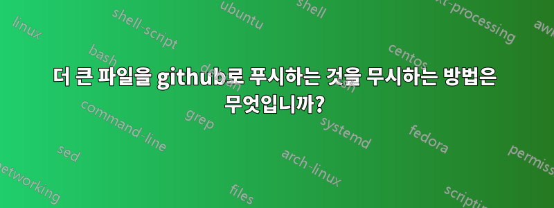 더 큰 파일을 github로 푸시하는 것을 무시하는 방법은 무엇입니까?