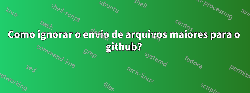 Como ignorar o envio de arquivos maiores para o github?