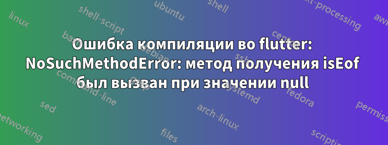 Ошибка компиляции во flutter: NoSuchMethodError: метод получения isEof был вызван при значении null