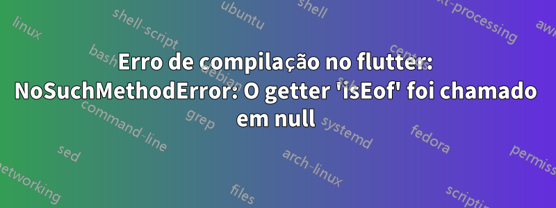 Erro de compilação no flutter: NoSuchMethodError: O getter 'isEof' foi chamado em null
