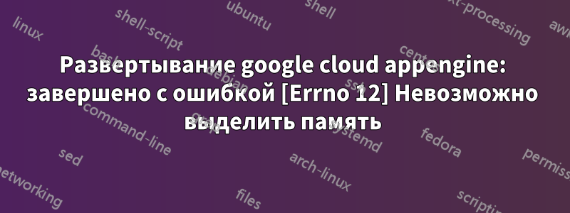 Развертывание google cloud appengine: завершено с ошибкой [Errno 12] Невозможно выделить память
