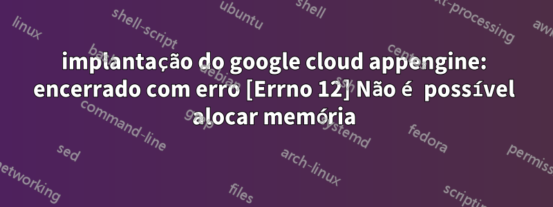 implantação do google cloud appengine: encerrado com erro [Errno 12] Não é possível alocar memória